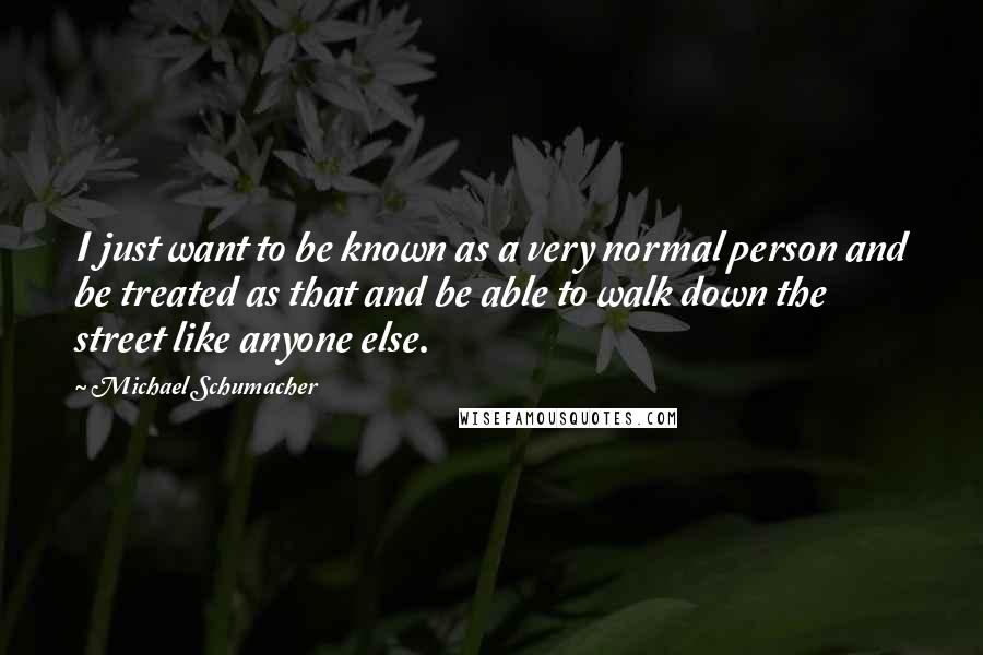 Michael Schumacher Quotes: I just want to be known as a very normal person and be treated as that and be able to walk down the street like anyone else.