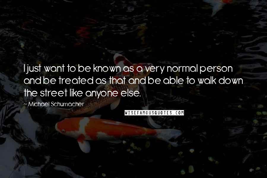 Michael Schumacher Quotes: I just want to be known as a very normal person and be treated as that and be able to walk down the street like anyone else.