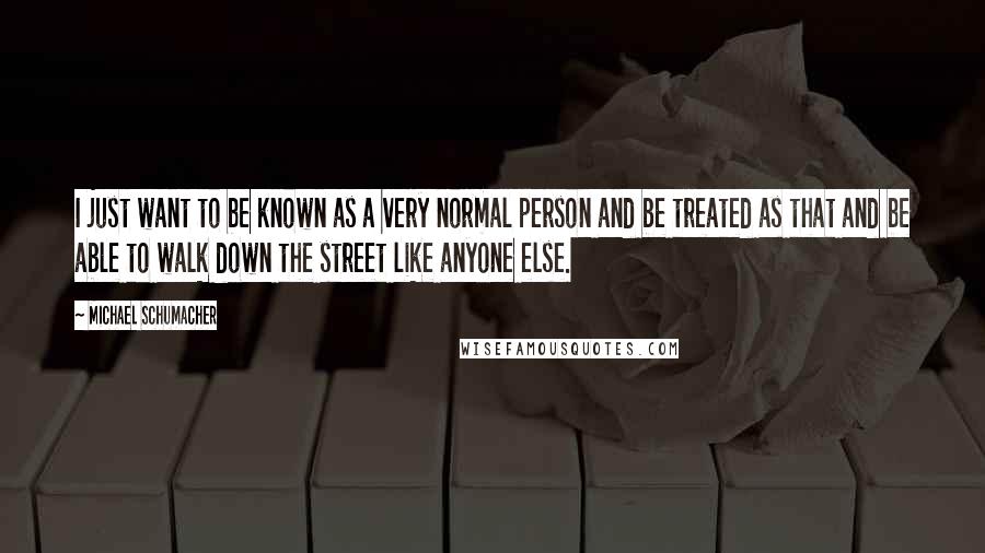 Michael Schumacher Quotes: I just want to be known as a very normal person and be treated as that and be able to walk down the street like anyone else.