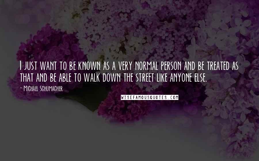 Michael Schumacher Quotes: I just want to be known as a very normal person and be treated as that and be able to walk down the street like anyone else.