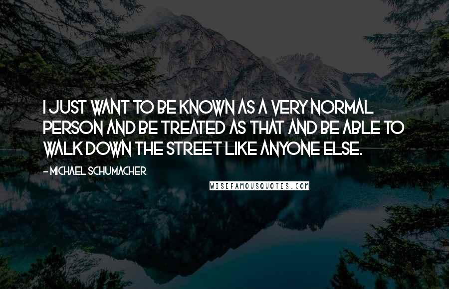 Michael Schumacher Quotes: I just want to be known as a very normal person and be treated as that and be able to walk down the street like anyone else.