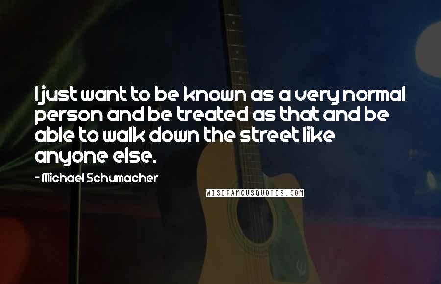 Michael Schumacher Quotes: I just want to be known as a very normal person and be treated as that and be able to walk down the street like anyone else.