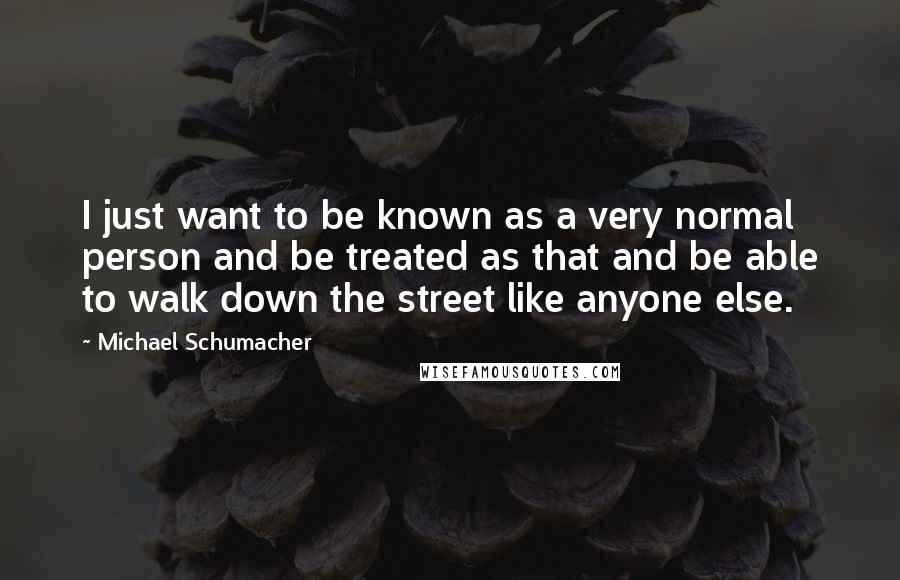 Michael Schumacher Quotes: I just want to be known as a very normal person and be treated as that and be able to walk down the street like anyone else.