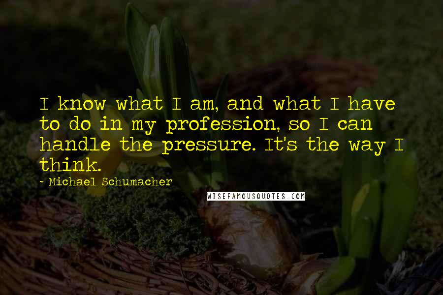 Michael Schumacher Quotes: I know what I am, and what I have to do in my profession, so I can handle the pressure. It's the way I think.