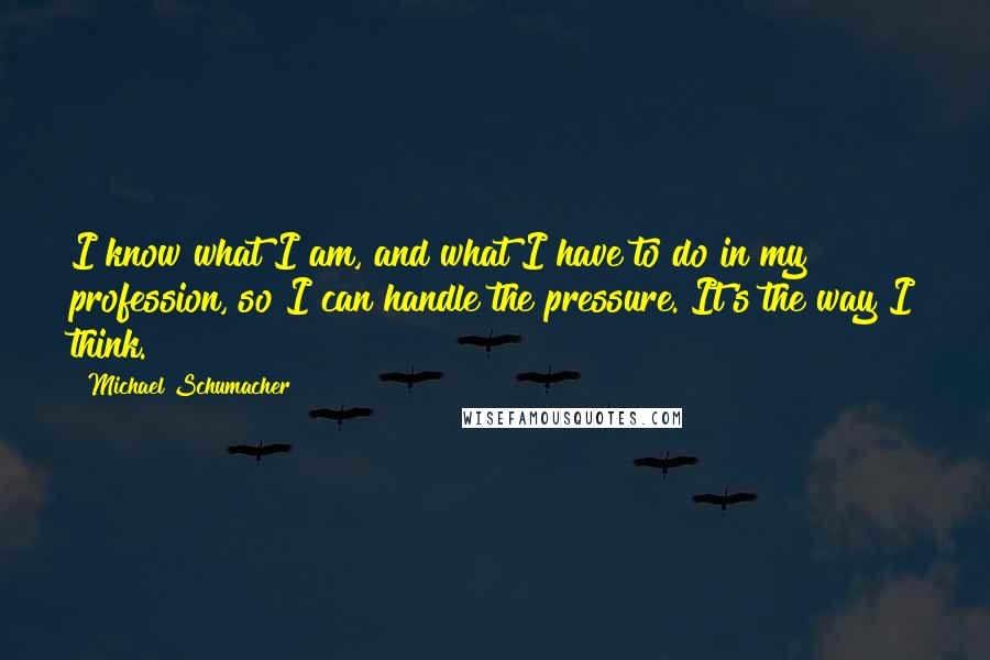 Michael Schumacher Quotes: I know what I am, and what I have to do in my profession, so I can handle the pressure. It's the way I think.