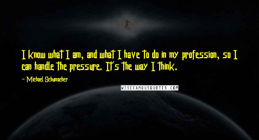 Michael Schumacher Quotes: I know what I am, and what I have to do in my profession, so I can handle the pressure. It's the way I think.