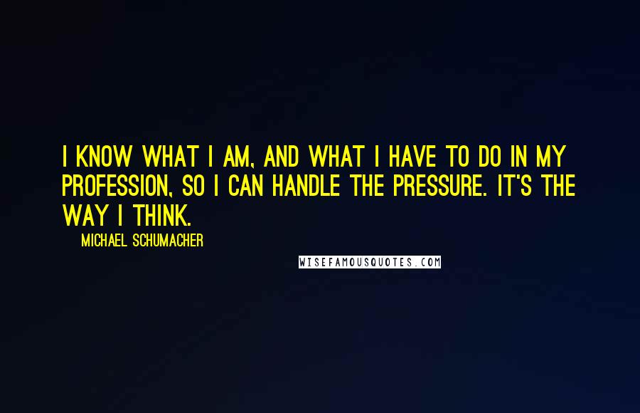 Michael Schumacher Quotes: I know what I am, and what I have to do in my profession, so I can handle the pressure. It's the way I think.