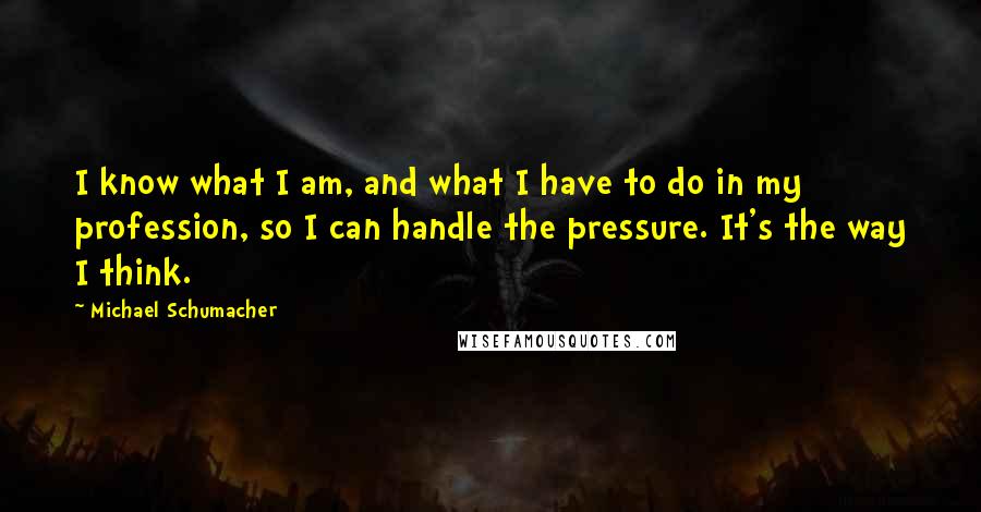 Michael Schumacher Quotes: I know what I am, and what I have to do in my profession, so I can handle the pressure. It's the way I think.