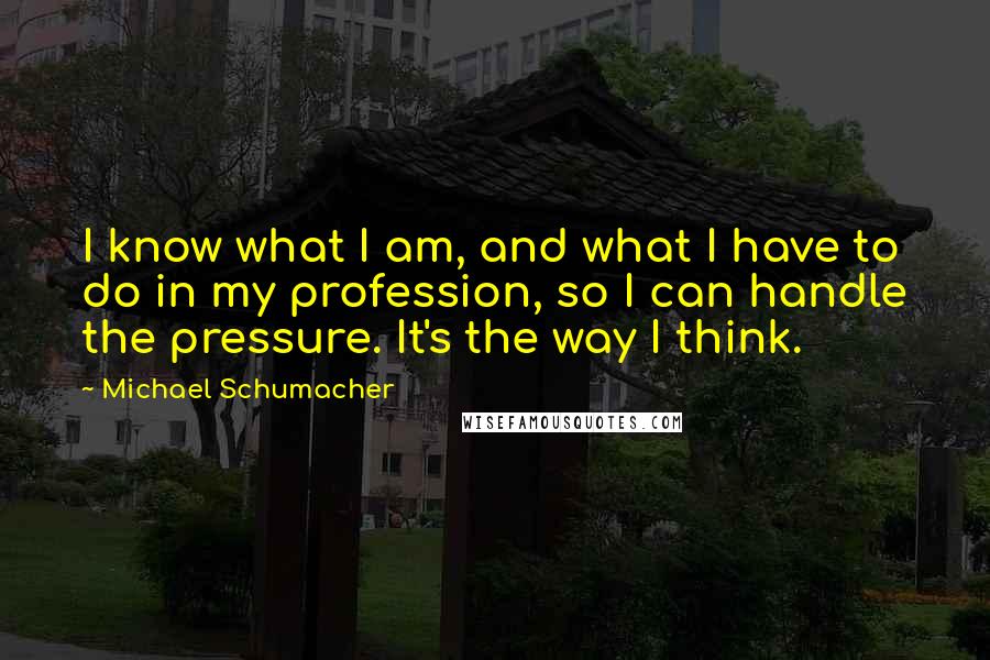 Michael Schumacher Quotes: I know what I am, and what I have to do in my profession, so I can handle the pressure. It's the way I think.