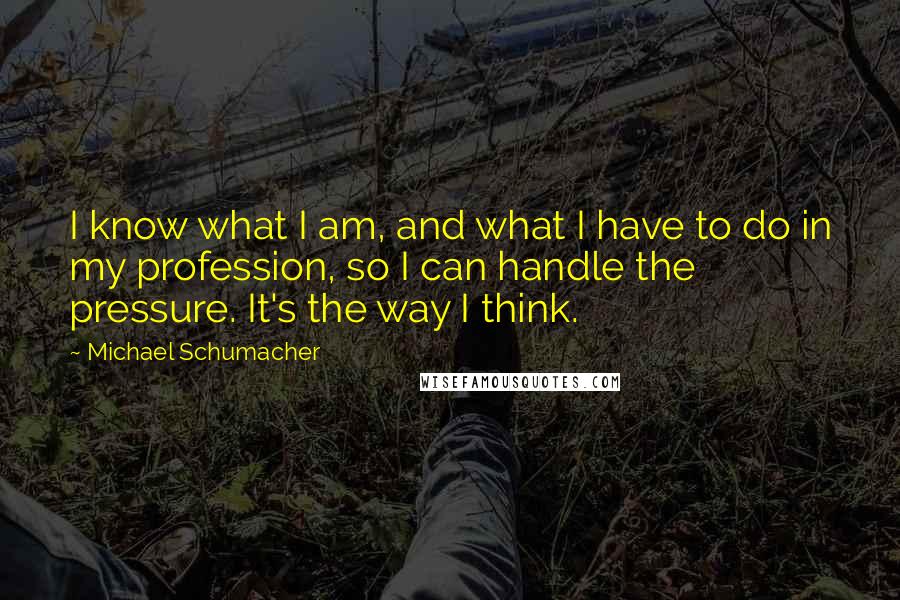 Michael Schumacher Quotes: I know what I am, and what I have to do in my profession, so I can handle the pressure. It's the way I think.