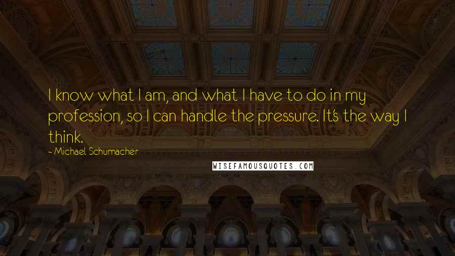 Michael Schumacher Quotes: I know what I am, and what I have to do in my profession, so I can handle the pressure. It's the way I think.