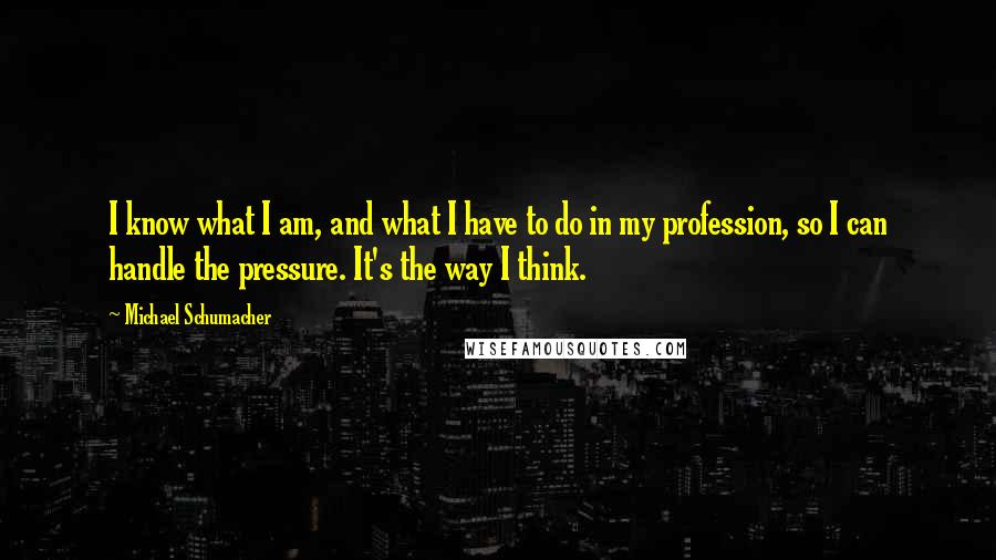 Michael Schumacher Quotes: I know what I am, and what I have to do in my profession, so I can handle the pressure. It's the way I think.