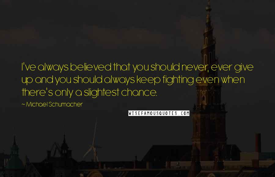 Michael Schumacher Quotes: I've always believed that you should never, ever give up and you should always keep fighting even when there's only a slightest chance.