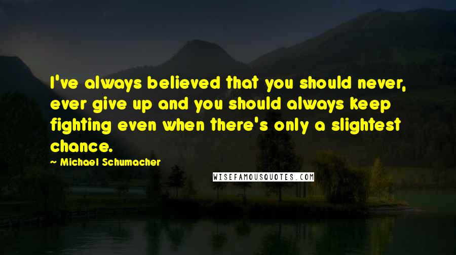 Michael Schumacher Quotes: I've always believed that you should never, ever give up and you should always keep fighting even when there's only a slightest chance.