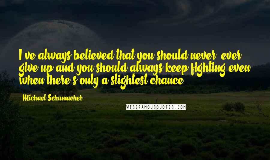 Michael Schumacher Quotes: I've always believed that you should never, ever give up and you should always keep fighting even when there's only a slightest chance.