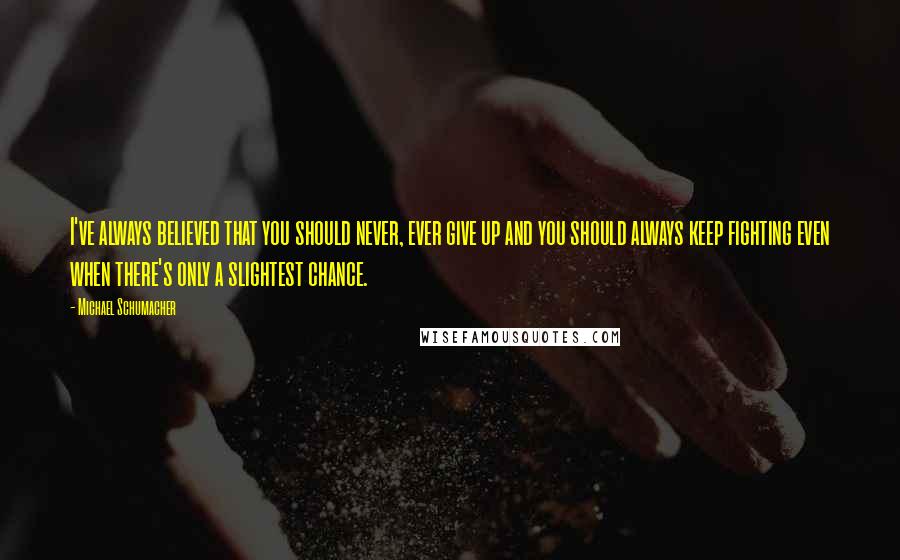 Michael Schumacher Quotes: I've always believed that you should never, ever give up and you should always keep fighting even when there's only a slightest chance.