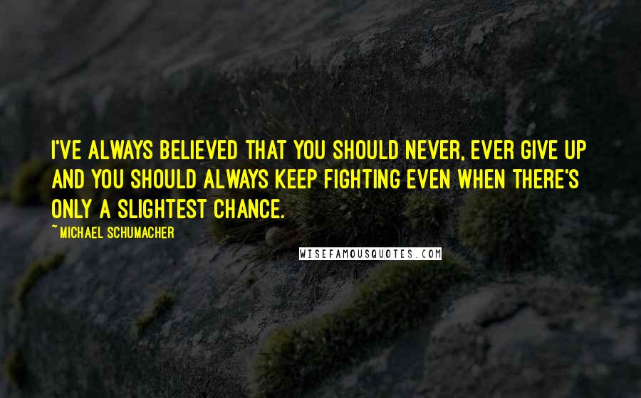 Michael Schumacher Quotes: I've always believed that you should never, ever give up and you should always keep fighting even when there's only a slightest chance.