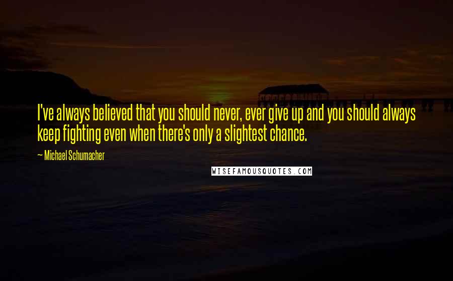 Michael Schumacher Quotes: I've always believed that you should never, ever give up and you should always keep fighting even when there's only a slightest chance.