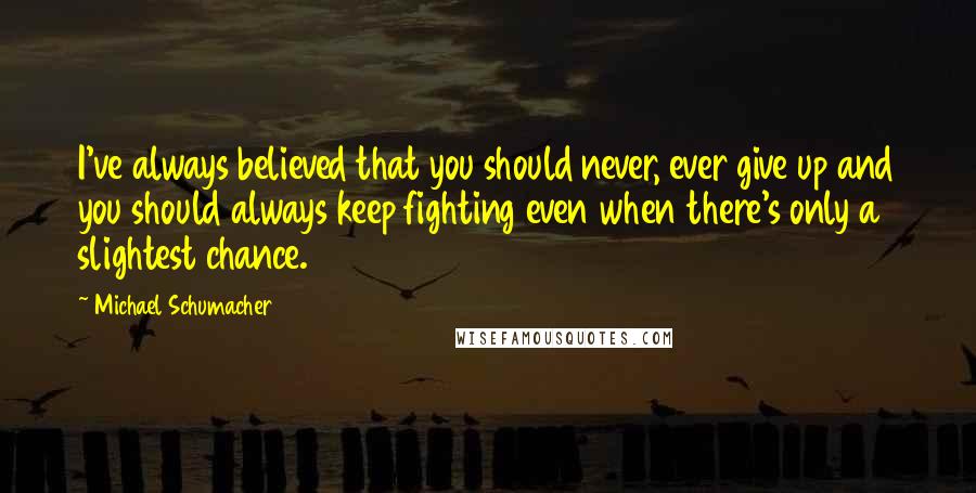 Michael Schumacher Quotes: I've always believed that you should never, ever give up and you should always keep fighting even when there's only a slightest chance.