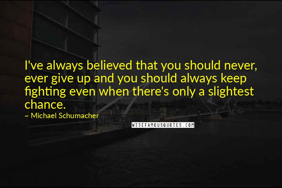 Michael Schumacher Quotes: I've always believed that you should never, ever give up and you should always keep fighting even when there's only a slightest chance.