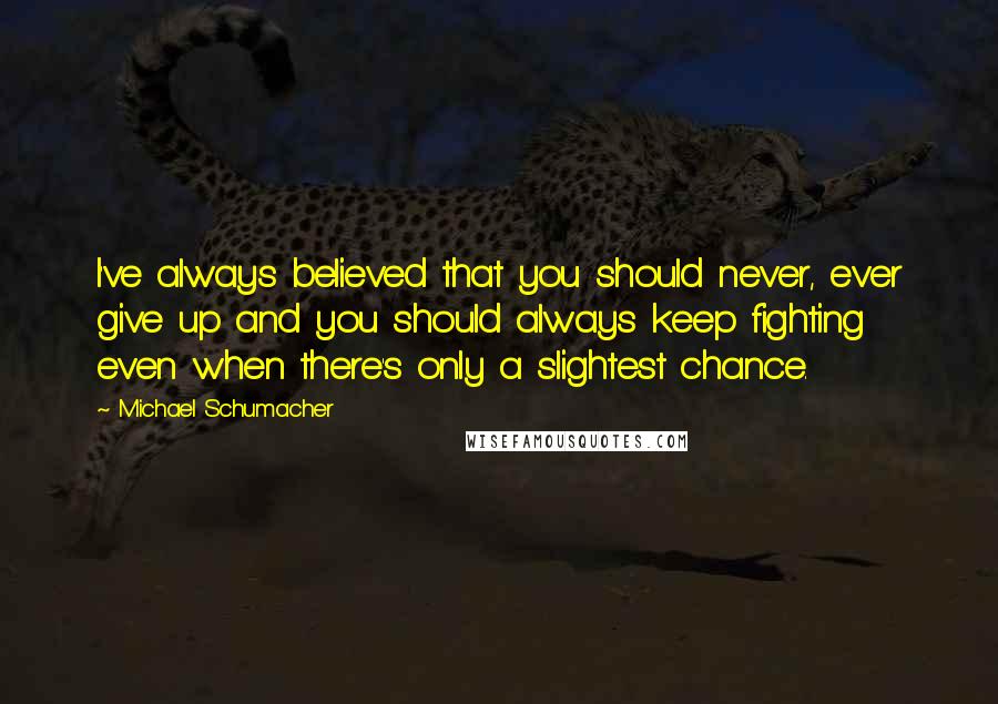 Michael Schumacher Quotes: I've always believed that you should never, ever give up and you should always keep fighting even when there's only a slightest chance.