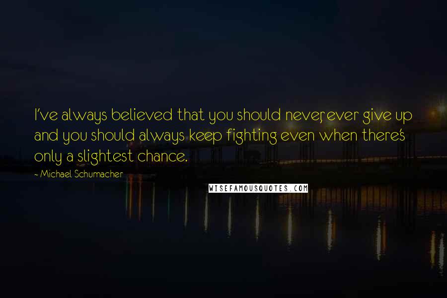 Michael Schumacher Quotes: I've always believed that you should never, ever give up and you should always keep fighting even when there's only a slightest chance.