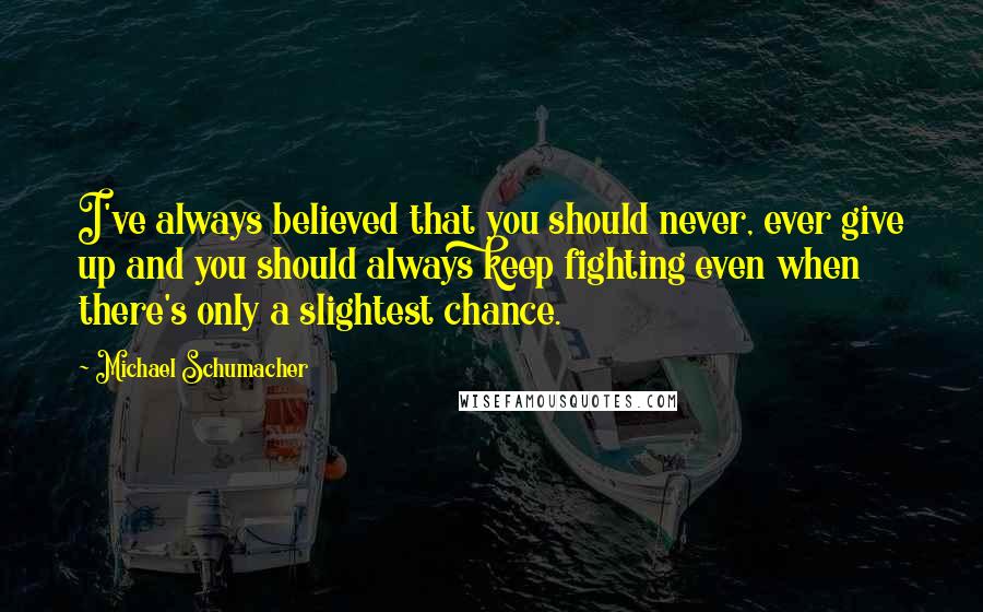 Michael Schumacher Quotes: I've always believed that you should never, ever give up and you should always keep fighting even when there's only a slightest chance.