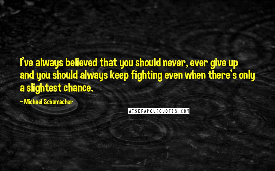 Michael Schumacher Quotes: I've always believed that you should never, ever give up and you should always keep fighting even when there's only a slightest chance.