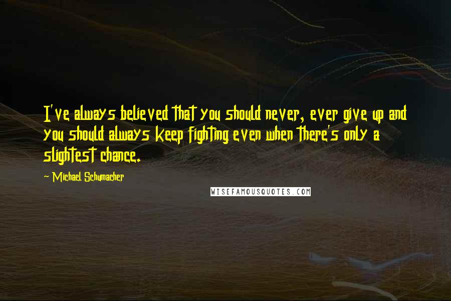 Michael Schumacher Quotes: I've always believed that you should never, ever give up and you should always keep fighting even when there's only a slightest chance.