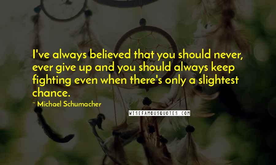 Michael Schumacher Quotes: I've always believed that you should never, ever give up and you should always keep fighting even when there's only a slightest chance.