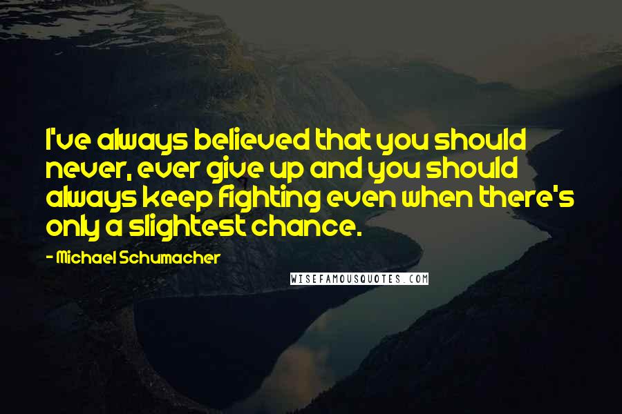 Michael Schumacher Quotes: I've always believed that you should never, ever give up and you should always keep fighting even when there's only a slightest chance.