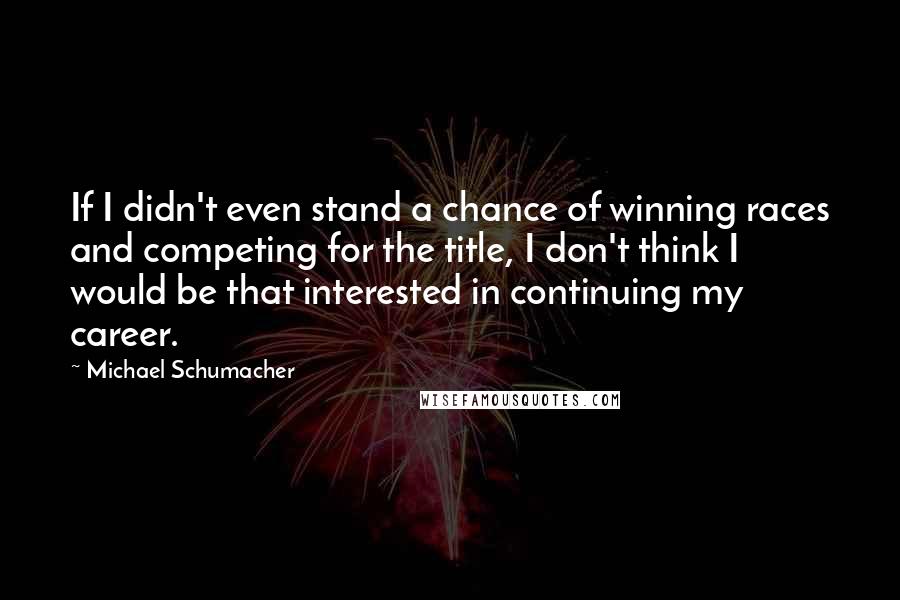 Michael Schumacher Quotes: If I didn't even stand a chance of winning races and competing for the title, I don't think I would be that interested in continuing my career.