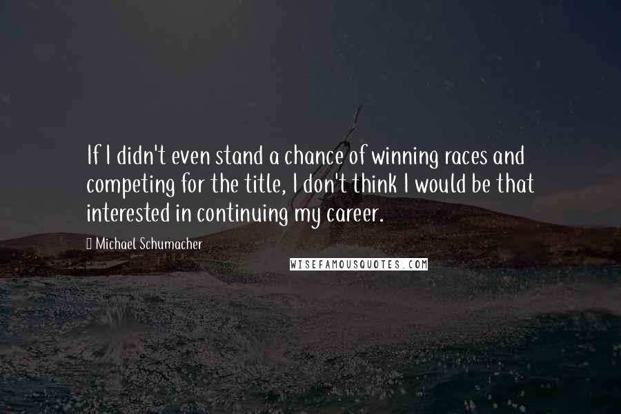 Michael Schumacher Quotes: If I didn't even stand a chance of winning races and competing for the title, I don't think I would be that interested in continuing my career.