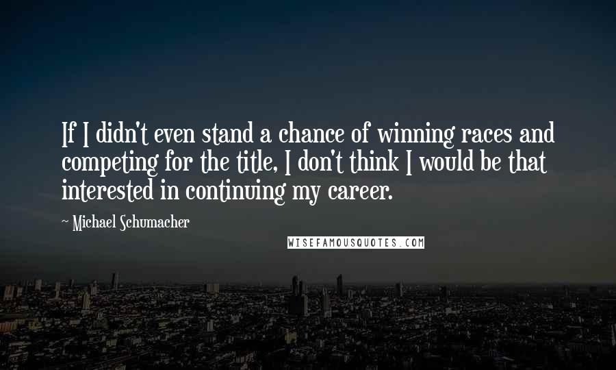 Michael Schumacher Quotes: If I didn't even stand a chance of winning races and competing for the title, I don't think I would be that interested in continuing my career.