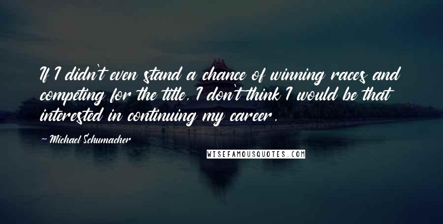 Michael Schumacher Quotes: If I didn't even stand a chance of winning races and competing for the title, I don't think I would be that interested in continuing my career.