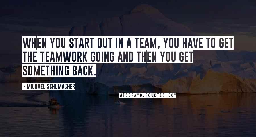 Michael Schumacher Quotes: When you start out in a team, you have to get the teamwork going and then you get something back.