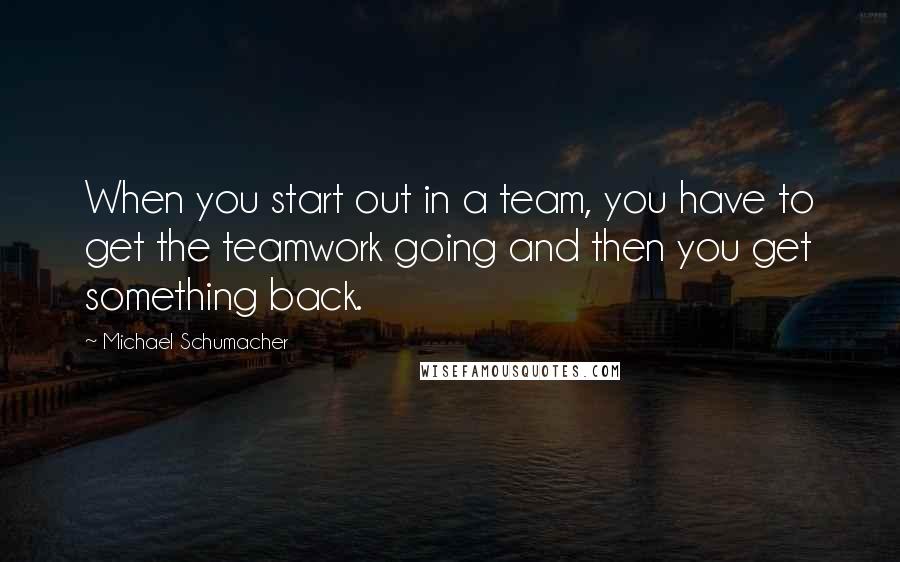 Michael Schumacher Quotes: When you start out in a team, you have to get the teamwork going and then you get something back.