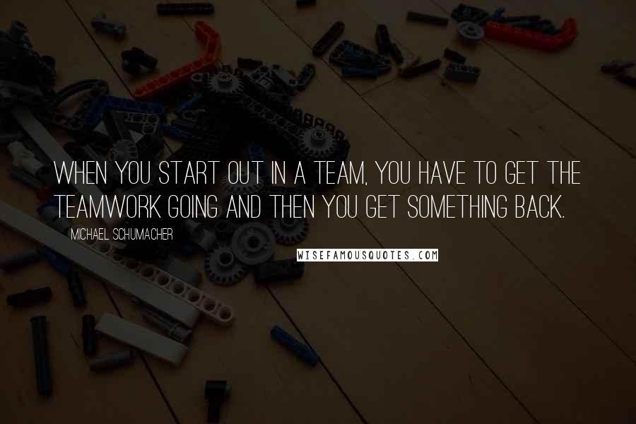 Michael Schumacher Quotes: When you start out in a team, you have to get the teamwork going and then you get something back.