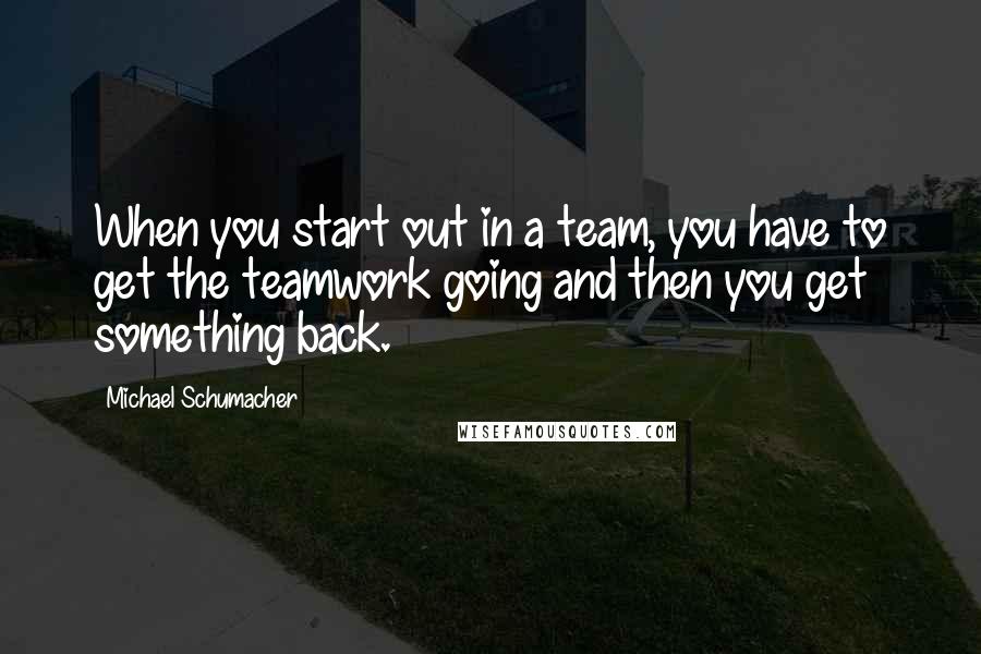 Michael Schumacher Quotes: When you start out in a team, you have to get the teamwork going and then you get something back.