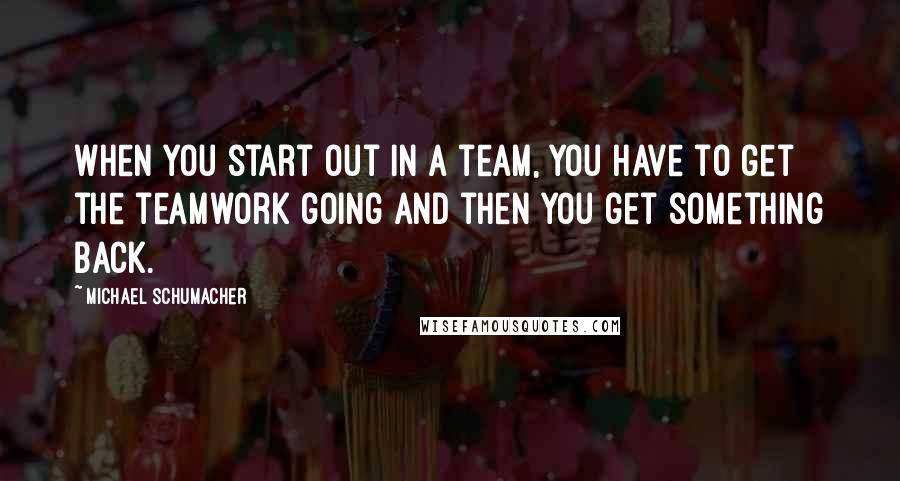 Michael Schumacher Quotes: When you start out in a team, you have to get the teamwork going and then you get something back.