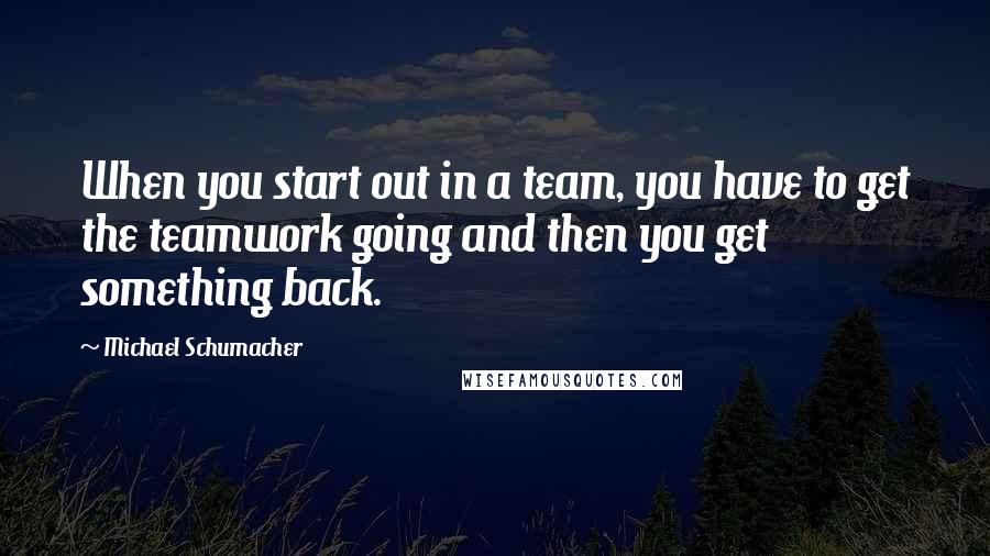 Michael Schumacher Quotes: When you start out in a team, you have to get the teamwork going and then you get something back.