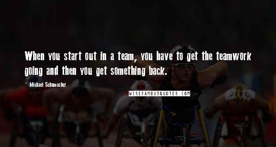 Michael Schumacher Quotes: When you start out in a team, you have to get the teamwork going and then you get something back.