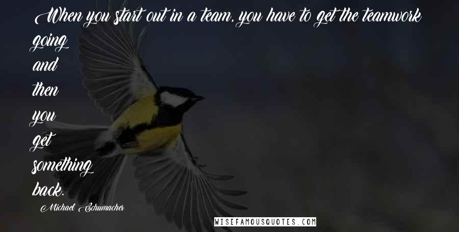 Michael Schumacher Quotes: When you start out in a team, you have to get the teamwork going and then you get something back.