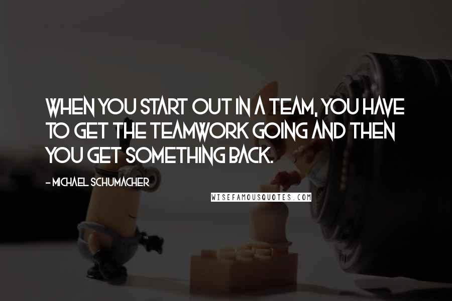 Michael Schumacher Quotes: When you start out in a team, you have to get the teamwork going and then you get something back.