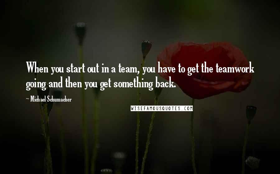 Michael Schumacher Quotes: When you start out in a team, you have to get the teamwork going and then you get something back.