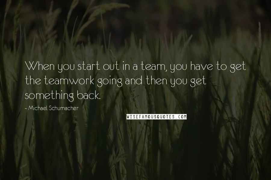 Michael Schumacher Quotes: When you start out in a team, you have to get the teamwork going and then you get something back.