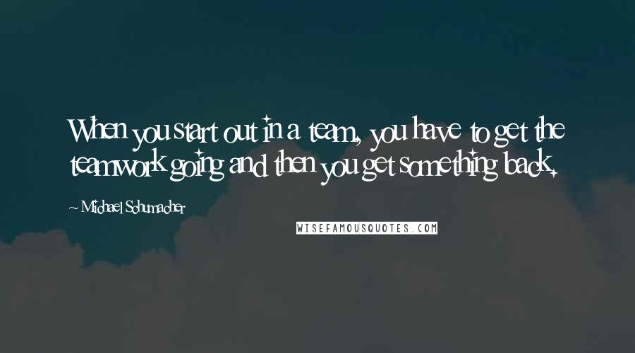 Michael Schumacher Quotes: When you start out in a team, you have to get the teamwork going and then you get something back.