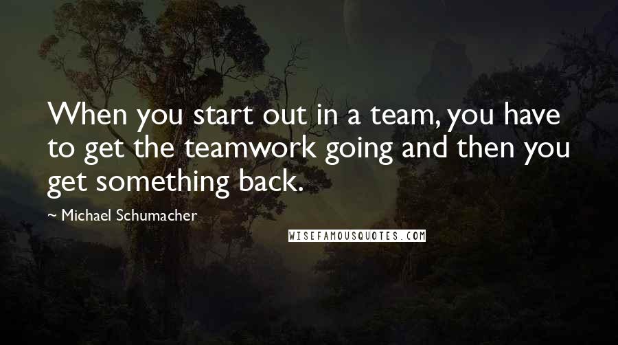 Michael Schumacher Quotes: When you start out in a team, you have to get the teamwork going and then you get something back.