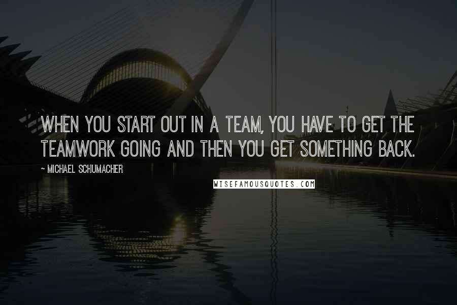 Michael Schumacher Quotes: When you start out in a team, you have to get the teamwork going and then you get something back.