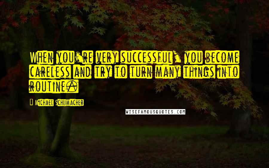 Michael Schumacher Quotes: When you're very successful, you become careless and try to turn many things into routine.